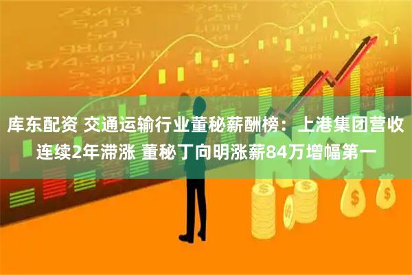 库东配资 交通运输行业董秘薪酬榜：上港集团营收连续2年滞涨 董秘丁向明涨薪84万增幅第一