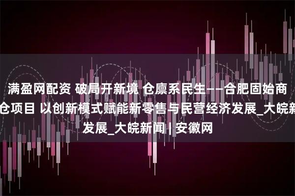 满盈网配资 破局开新境 仓廪系民生——合肥固始商会启动前置仓项目 以创新模式赋能新零售与民营经济发展_大皖新闻 | 安徽网