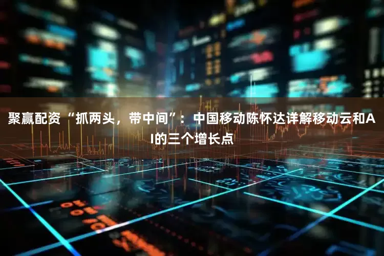 聚赢配资 “抓两头，带中间”：中国移动陈怀达详解移动云和AI的三个增长点