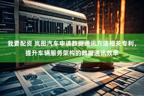 我要配资 岚图汽车申请数据通讯方法相关专利，提升车辆服务架构的数据通讯效率