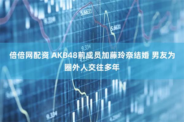倍倍网配资 AKB48前成员加藤玲奈结婚 男友为圈外人交往多年