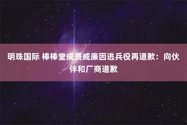 明珠国际 棒棒堂成员威廉因逃兵役再道歉：向伙伴和厂商道歉