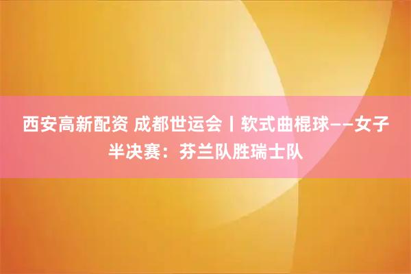西安高新配资 成都世运会丨软式曲棍球——女子半决赛：芬兰队胜瑞士队