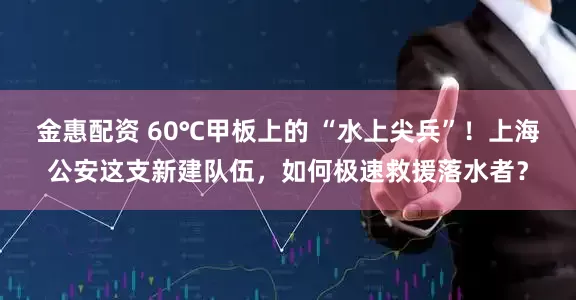 金惠配资 60℃甲板上的 “水上尖兵”！上海公安这支新建队伍，如何极速救援落水者？