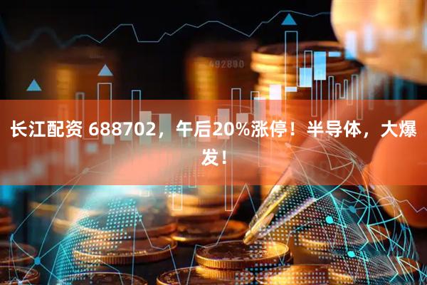 长江配资 688702，午后20%涨停！半导体，大爆发！