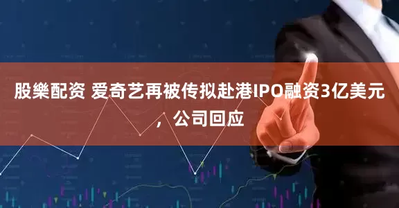 股樂配资 爱奇艺再被传拟赴港IPO融资3亿美元，公司回应