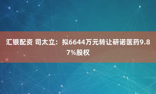 汇银配资 司太立：拟6644万元转让研诺医药9.87%股权
