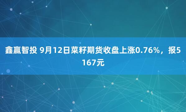 鑫赢智投 9月12日菜籽期货收盘上涨0.76%，报5167元