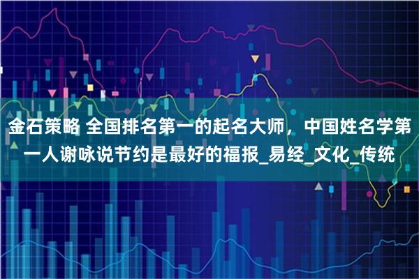 金石策略 全国排名第一的起名大师，中国姓名学第一人谢咏说节约是最好的福报_易经_文化_传统