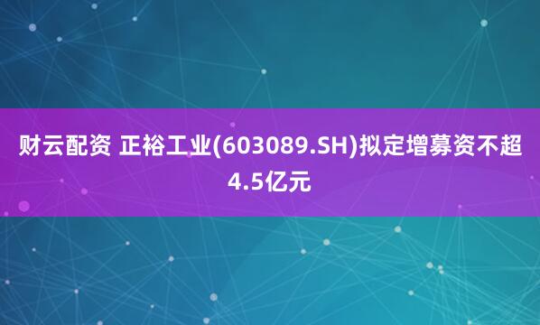 财云配资 正裕工业(603089.SH)拟定增募资不超4.5亿元