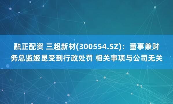 融正配资 三超新材(300554.SZ)：董事兼财务总监姬昆受到行政处罚 相关事项与公司无关