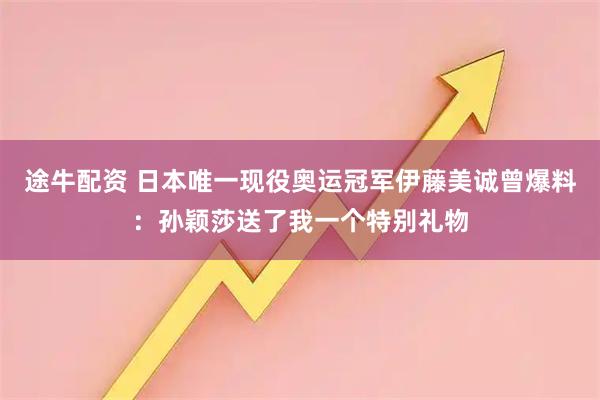 途牛配资 日本唯一现役奥运冠军伊藤美诚曾爆料：孙颖莎送了我一个特别礼物