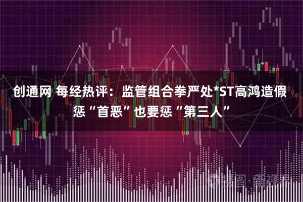 创通网 每经热评：监管组合拳严处*ST高鸿造假 惩“首恶”也要惩“第三人”
