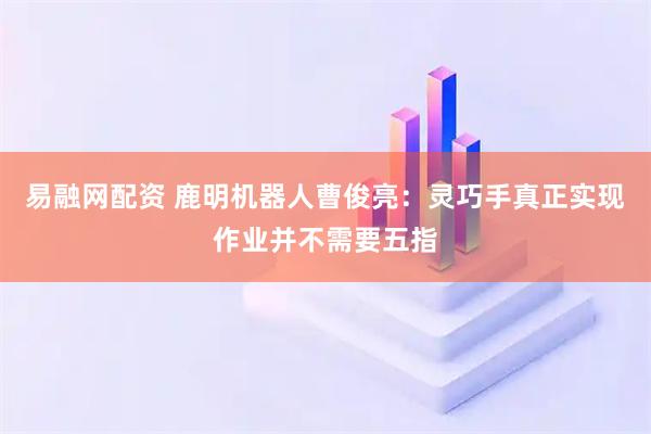 易融网配资 鹿明机器人曹俊亮：灵巧手真正实现作业并不需要五指