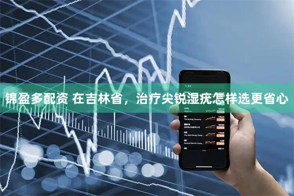 锦盈多配资 在吉林省，治疗尖锐湿疣怎样选更省心