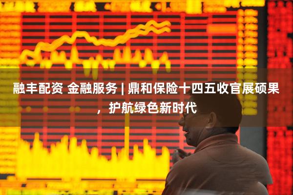 融丰配资 金融服务 | 鼎和保险十四五收官展硕果，护航绿色新时代