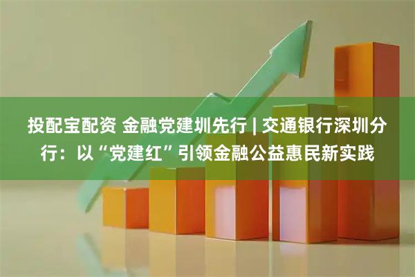 投配宝配资 金融党建圳先行 | 交通银行深圳分行：以“党建红”引领金融公益惠民新实践