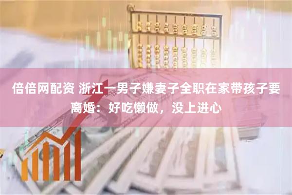 倍倍网配资 浙江一男子嫌妻子全职在家带孩子要离婚：好吃懒做，没上进心