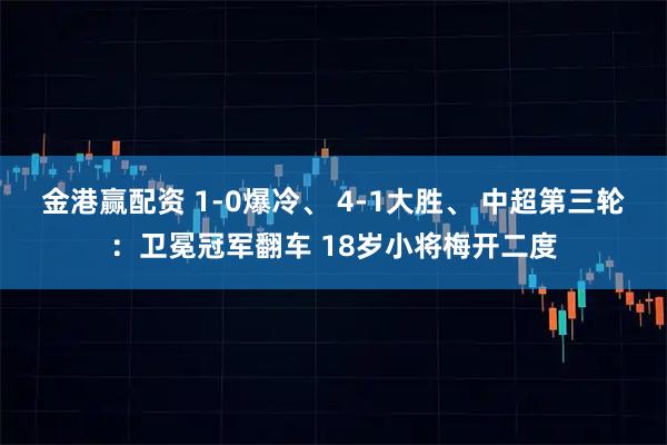 金港赢配资 1-0爆冷、 4-1大胜、 中超第三轮：卫冕冠军翻车 18岁小将梅开二度