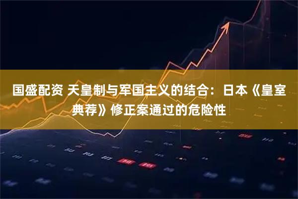 国盛配资 天皇制与军国主义的结合：日本《皇室典荐》修正案通过的危险性